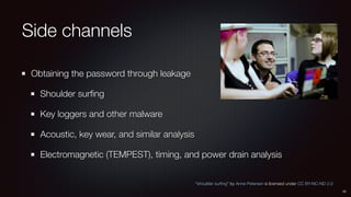 Side channels
Obtaining the password through leakage
Shoulder surﬁng
Key loggers and other malware
Acoustic, key wear, and similar analysis
Electromagnetic (TEMPEST), timing, and power drain analysis
10
“shoulder surﬁng” by Anne Petersen is licensed under CC BY-NC-ND 2.0
 