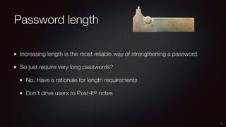 Password length
Increasing length is the most reliable way of strengthening a password
So just require very long passwords?
No. Have a rationale for length requirements
Don’t drive users to Post-It® notes
11
 