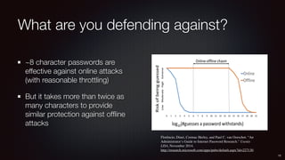 What are you defending against?
~8 character passwords are
effective against online attacks
(with reasonable throttling)
But it takes more than twice as
many characters to provide
similar protection against ofﬂine
attacks
12
Florêncio, Dinei, Cormac Herley, and Paul C. van Oorschot. “An
Administrator’s Guide to Internet Password Research.” Usenix
LISA, November 2014. 
http://research.microsoft.com/apps/pubs/default.aspx?id=227130.
 