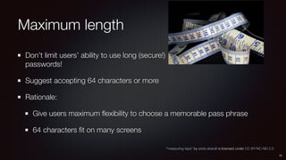 Maximum length
Don’t limit users’ ability to use long (secure!) 
passwords!
Suggest accepting 64 characters or more
Rationale:
Give users maximum ﬂexibility to choose a memorable pass phrase
64 characters ﬁt on many screens
“measuring tape” by areta ekaraﬁ is licensed under CC BY-NC-ND 2.0
13
 
