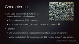 Character set
Give users maximum ﬂexibility to choose 
passwords in their native language
Accept all printable ASCII characters
Accept Unicode, including emojis (1 “character”/code point) 😺
Rationale:
Site-speciﬁc constraints on special characters have been a UX nightmare
Veriﬁer needs to hash the entry anyway, so SQL injection shouldn’t be a concern
“Lead Type (melting in the oven of your mind)”
by jm3 on Flickr is licensed under CC BY-SA 2.0
15
 