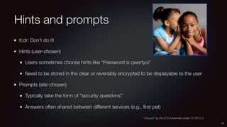 Hints and prompts
tl;dr: Don’t do it!
Hints (user-chosen)
Users sometimes choose hints like “Password is qwertyui”
Need to be stored in the clear or reversibly encrypted to be displayable to the user
Prompts (site-chosen)
Typically take the form of “security questions”
Answers often shared between different services (e.g., ﬁrst pet)
16
“whisper” by ElizaC3 is licensed under CC BY 2.0
 
