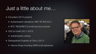 Just a little about me…
Consultant (2013-present)
Authentication standards: NIST SP 800-63-3
IETF: REQUIRETLS email security proposal
CSO at OneID (2011-2013)
Authentication startup
Distinguished Engineer at Cisco (-2011)
Various things including DKIM email signatures
2
 