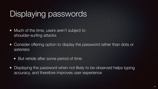 Displaying passwords
Much of the time, users aren’t subject to 
shoulder-surﬁng attacks
Consider offering option to display the password rather than dots or
asterisks
But rehide after some period of time
Displaying the password when not likely to be observed helps typing
accuracy, and therefore improves user experience
21
 