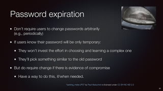 Password expiration
Don’t require users to change passwords arbitrarily 
(e.g., periodically)
If users know their password will be only temporary:
They won’t invest the effort in choosing and learning a complex one
They’ll pick something similar to the old password
But do require change if there is evidence of compromise
Have a way to do this, if/when needed.
22
“parking_meter.JPG” by Paul Vladuchick is licensed under CC BY-NC-ND 2.0
 
