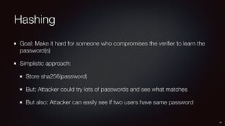 Hashing
Goal: Make it hard for someone who compromises the veriﬁer to learn the
password(s)
Simplistic approach:
Store sha256(password)
But: Attacker could try lots of passwords and see what matches
But also: Attacker can easily see if two users have same password
24
 