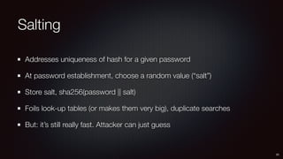 Salting
Addresses uniqueness of hash for a given password
At password establishment, choose a random value (“salt”)
Store salt, sha256(password || salt)
Foils look-up tables (or makes them very big), duplicate searches
But: it’s still really fast. Attacker can just guess
25
 