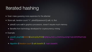 Iterated hashing
Goal: make guessing more expensive for the attacker
Store salt, iteration count “n”, pbkdf2(password || salt, n). But:
pbkdf2 runs well in graphics processors, doesn’t require much memory
Beneﬁts from technology developed for cryptocurrency mining
Example:
pbkdf2_sha256$30000$Da4AnjGEyPCK$WjRjDzeJTaFzLzDWXV0av0Z5jE7o8mDFEfP9cPvQ9
BQ=
Algorithm $ Iteration count $ salt (base64) $ hash (base64)
26
 