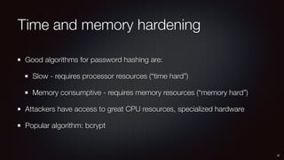 Time and memory hardening
Good algorithms for password hashing are:
Slow - requires processor resources (“time hard”)
Memory consumptive - requires memory resources (“memory hard”)
Attackers have access to great CPU resources, specialized hardware
Popular algorithm: bcrypt
27
 