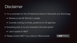 Disclaimer
I’m a consultant for the US National Institute of Standards and Technology
Worked on the SP 800-63-3 update
Currently working on errata, guidance for US agencies
Everything here is my own (hopefully informed) opinion
I don’t speak for NIST!
Please contact NIST if you need an ofﬁcial answer
3
 