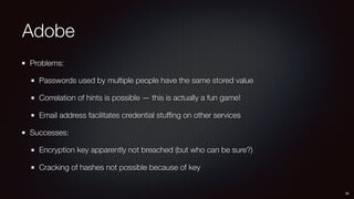 Adobe
Problems:
Passwords used by multiple people have the same stored value
Correlation of hints is possible — this is actually a fun game!
Email address facilitates credential stufﬁng on other services
Successes:
Encryption key apparently not breached (but who can be sure?)
Cracking of hashes not possible because of key
30
 