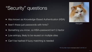 “Security” questions
Also known as Knowledge-Based Authentication (KBA)
Aren’t these just passwords with hints?
Something you know, so KBA+password isn’t 2-factor
Low entropy, likely to be reused on multiple sites
Can’t be hashed if fuzzy matching is needed
33
“Pip” by Helen Haden is licensed under CC BY-NC 2.0
First pet?
 