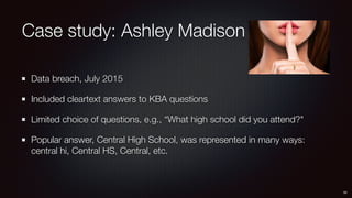 Case study: Ashley Madison
Data breach, July 2015
Included cleartext answers to KBA questions
Limited choice of questions, e.g., “What high school did you attend?"
Popular answer, Central High School, was represented in many ways: 
central hi, Central HS, Central, etc.
34
 