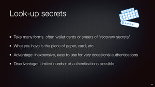 Look-up secrets
Take many forms, often wallet cards or sheets of “recovery secrets”
What you have is the piece of paper, card, etc.
Advantage: inexpensive, easy to use for very occasional authentications
Disadvantage: Limited number of authentications possible
36
 