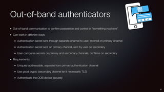 Out-of-band authenticators
Out-of-band communication to conﬁrm possession and control of “something you have”
Can work in different ways:
Authentication secret sent through separate channel to user, entered on primary channel
Authentication secret sent on primary channel, sent by user on secondary
User compares secrets on primary and secondary channels, conﬁrms on secondary
Requirements
Uniquely addressable, separate from primary authentication channel
Use good crypto (secondary channel isn’t necessarily TLS)
Authenticate the OOB device securely
37
 