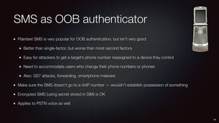 SMS as OOB authenticator
Plaintext SMS is very popular for OOB authentication, but isn’t very good
Better than single-factor, but worse than most second factors
Easy for attackers to get a target’s phone number reassigned to a device they control
Need to accommodate users who change their phone numbers or phones
Also: SS7 attacks, forwarding, smartphone malware
Make sure the SMS doesn’t go to a VoIP number — wouldn’t establish possession of something
Encrypted SMS (using secret stored in SIM) is OK
Applies to PSTN voice as well
38
 