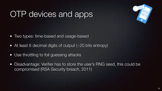 OTP devices and apps
Two types: time-based and usage-based
At least 6 decimal digits of output (~20 bits entropy)
Use throttling to foil guessing attacks
Disadvantage: Veriﬁer has to store the user’s RNG seed, this could be
compromised (RSA Security breach, 2011)
39
 