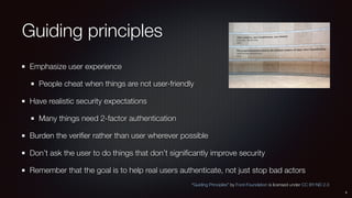 Guiding principles
Emphasize user experience
People cheat when things are not user-friendly
Have realistic security expectations
Many things need 2-factor authentication
Burden the veriﬁer rather than user wherever possible
Don’t ask the user to do things that don’t signiﬁcantly improve security
Remember that the goal is to help real users authenticate, not just stop bad actors
4
“Guiding Principles” by Ford-Foundation is licensed under CC BY-ND 2.0
 