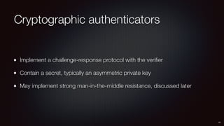 Cryptographic authenticators
Implement a challenge-response protocol with the veriﬁer
Contain a secret, typically an asymmetric private key
May implement strong man-in-the-middle resistance, discussed later
41
 
