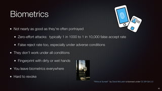 Biometrics
Not nearly as good as they’re often portrayed
Zero-effort attacks: typically 1 in 1000 to 1 in 10,000 false accept rate
False reject rate too, especially under adverse conditions
They don’t work under all conditions
Fingerprint with dirty or wet hands
You leave biometrics everywhere
Hard to revoke
42
“Wine at Sunset” by David McLeish is licensed under CC BY-SA 2.0
 