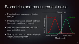 Biometrics and measurement noise
There is always measurement noise
(dust, etc.)
Threshold represents tradeoff between
false match and false no-match
Want low false match rate, but don’t
want frustrated users
Effort by impostor can move red graph
to right, increasing P(FM)
44
Threshold
P(false match)P(false no-match)
Match quality
Probabilitydensity
Correct userIncorrect user
 