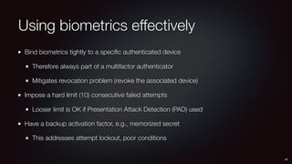 Using biometrics effectively
Bind biometrics tightly to a speciﬁc authenticated device
Therefore always part of a multifactor authenticator
Mitigates revocation problem (revoke the associated device)
Impose a hard limit (10) consecutive failed attempts
Looser limit is OK if Presentation Attack Detection (PAD) used
Have a backup activation factor, e.g., memorized secret
This addresses attempt lockout, poor conditions
45
 