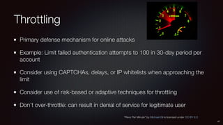 Throttling
Primary defense mechanism for online attacks
Example: Limit failed authentication attempts to 100 in 30-day period per
account
Consider using CAPTCHAs, delays, or IP whitelists when approaching the
limit
Consider use of risk-based or adaptive techniques for throttling
Don’t over-throttle: can result in denial of service for legitimate user
47
“Revs Per Minute” by Michael Gil is licensed under CC BY 2.0
 