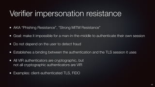 Veriﬁer impersonation resistance
AKA “Phishing Resistance”, “Strong MITM Resistance”
Goal: make it impossible for a man-in-the-middle to authenticate their own session
Do not depend on the user to detect fraud
Establishes a binding between the authentication and the TLS session it uses
All VIR authenticators are cryptographic, but 
not all cryptographic authenticators are VIR
Examples: client-authenticated TLS, FIDO
48
 