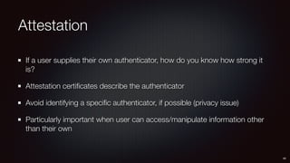 Attestation
If a user supplies their own authenticator, how do you know how strong it
is?
Attestation certiﬁcates describe the authenticator
Avoid identifying a speciﬁc authenticator, if possible (privacy issue)
Particularly important when user can access/manipulate information other
than their own
49
 