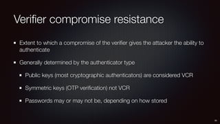 Veriﬁer compromise resistance
Extent to which a compromise of the veriﬁer gives the attacker the ability to
authenticate
Generally determined by the authenticator type
Public keys (most cryptographic authenticators) are considered VCR
Symmetric keys (OTP veriﬁcation) not VCR
Passwords may or may not be, depending on how stored
50
 