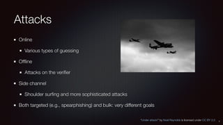 Attacks
Online
Various types of guessing
Ofﬂine
Attacks on the veriﬁer
Side channel
Shoulder surﬁng and more sophisticated attacks
Both targeted (e.g., spearphishing) and bulk: very different goals
7
“Under attack!” by Noel Reynolds is licensed under CC BY 2.0
 