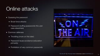 Online attacks
Guessing the password
Brute force attacks
Password stufﬁng (passwords this user
uses elsewhere)
Common defenses
Throttling (more on this later)
Password reuse avoidance (education
primarily)
Prohibition of very common passwords
8
“On the Air” by Thomas Hawk is licensed under CC BY-NC 2.0
 