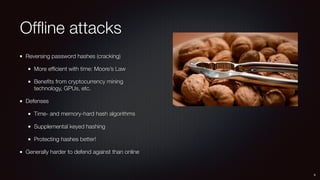 Ofﬂine attacks
Reversing password hashes (cracking)
More efﬁcient with time: Moore’s Law
Beneﬁts from cryptocurrency mining
technology, GPUs, etc.
Defenses
Time- and memory-hard hash algorithms
Supplemental keyed hashing
Protecting hashes better!
Generally harder to defend against than online
9
 