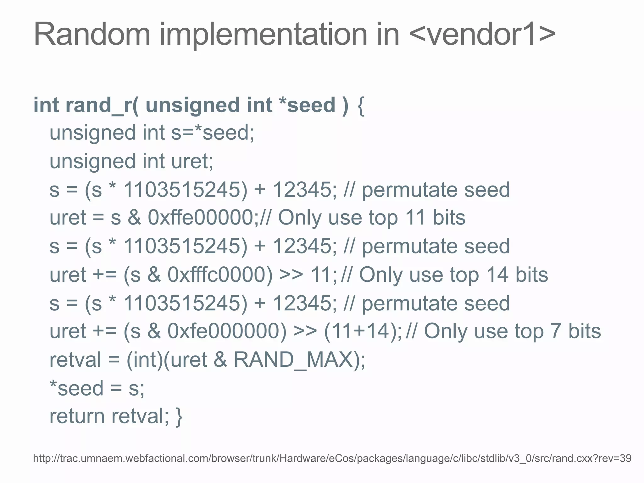 int rand_r( unsigned int *seed ) {
unsigned int s=*seed;
unsigned int uret;
s = (s * 1103515245) + 12345; // permutate seed
uret = s & 0xffe00000;// Only use top 11 bits
s = (s * 1103515245) + 12345; // permutate seed
uret += (s & 0xfffc0000) >> 11;// Only use top 14 bits
s = (s * 1103515245) + 12345; // permutate seed
uret += (s & 0xfe000000) >> (11+14);// Only use top 7 bits
retval = (int)(uret & RAND_MAX);
*seed = s;
return retval; }
 