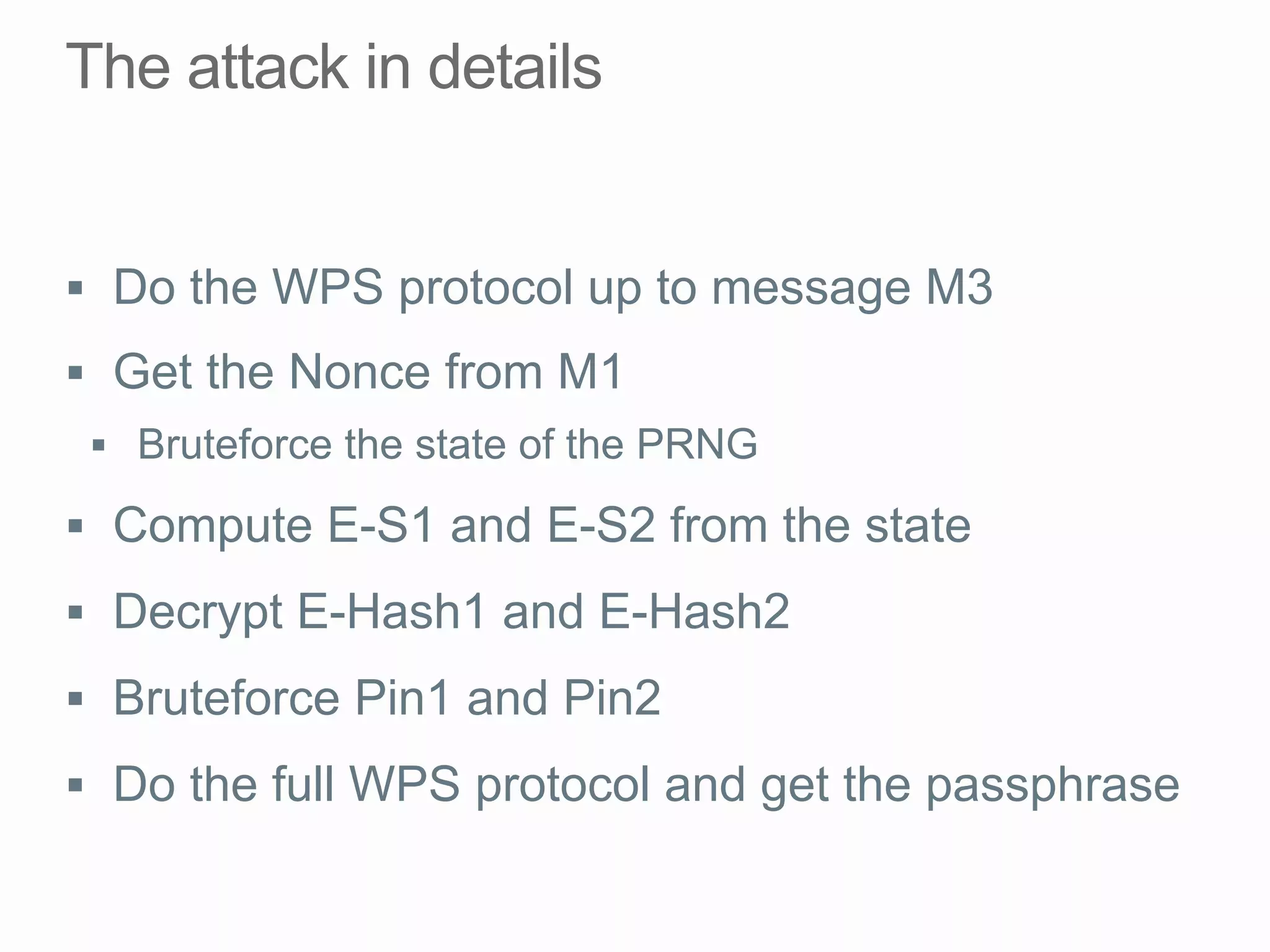 §  Do the WPS protocol up to message M3
§  Get the Nonce from M1
§  Bruteforce the state of the PRNG
§  Compute E-S1 and E-S2 from the state
§  Decrypt E-Hash1 and E-Hash2
§  Bruteforce Pin1 and Pin2
§  Do the full WPS protocol and get the passphrase
 