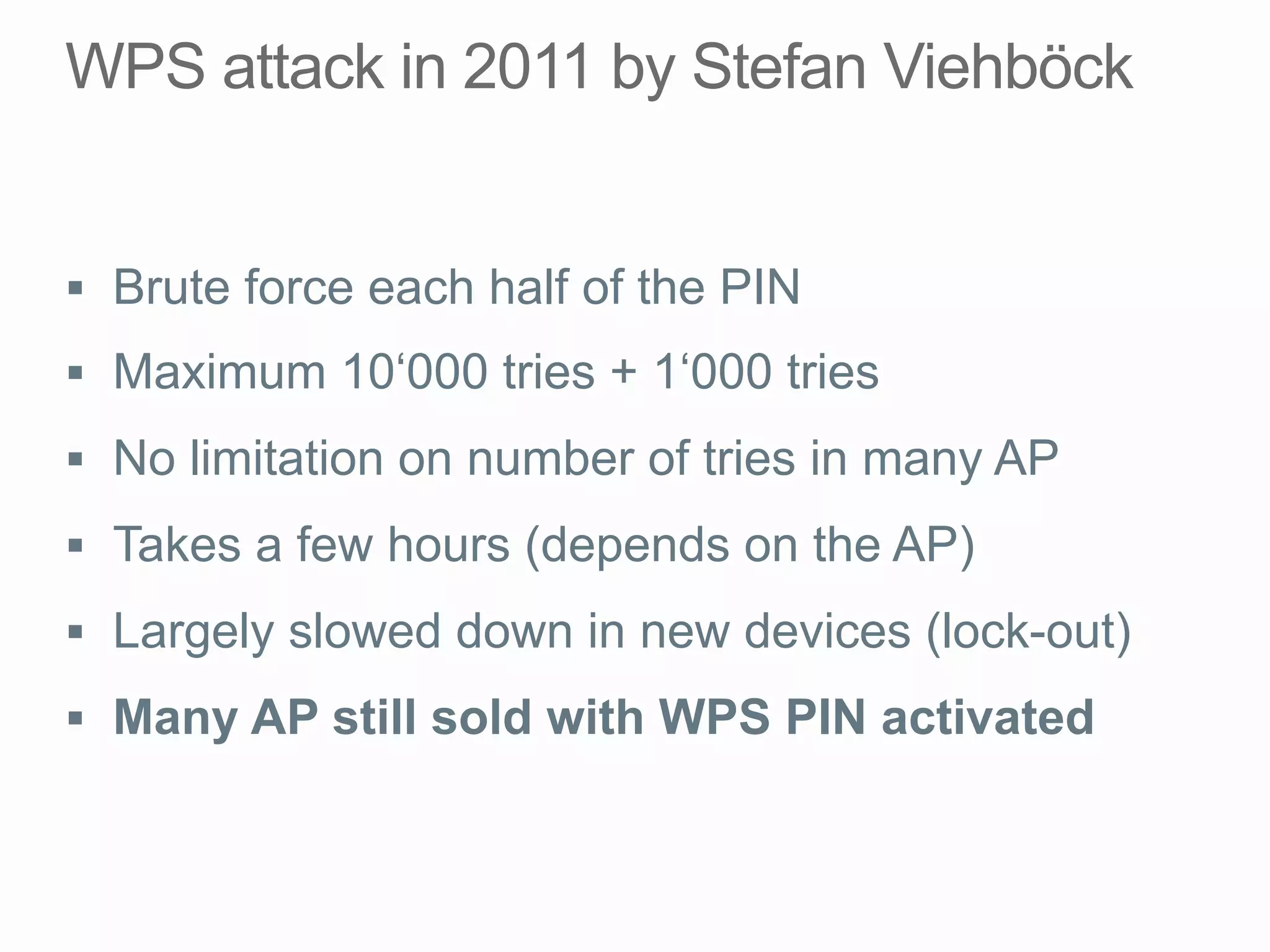 §  Brute force each half of the PIN
§  Maximum 10‘000 tries + 1‘000 tries
§  No limitation on number of tries in many AP
§  Takes a few hours (depends on the AP)
§  Largely slowed down in new devices (lock-out)
§  Many AP still sold with WPS PIN activated
 
