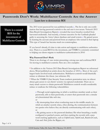 Restricting
Authenticating
Tracking
User Access?
Time Is Not
On Our Side!
Page 1 of 6
The 2015 worst password list was published recently(1). The list is only one confir-
mation that leaving password controls to the end user is not secure. Verizon’s 2015
Data Breach Investigations Report(2) revealed that most breaches resulted from
harvested credentials. And recently, a former executive for the Cardinals pleaded
guilty to accessing the Astros’ player database and email system(3). He gained access
by learning the account and password from an employee who turned in their laptop.
This type of breach has become much too commonplace.
If you haven’t already, it’s time to take action and migrate to multifactor authentica-
tion. There is a sound ROI for the investment, and VIMRO is extremely committed
to helping our clients migrate to multifactor authentication in 2016!
Why Password Don’t Work
There is no shortage of case stories presenting a strong case and confirmed ROI
for moving to multifactor controls. Here are a few examples:
• In addition to the Verizon 2015 Data Breach Investigations Report we referenced
above, Wired published an article about the breaches of 2015(4). Most of the year’s
largest hacks involved weak authentication. Multifactor controls would drastically
reduce or eliminate this threat. (see reference #6)
• When the VIMRO Cyber Security Team conducts penetration tests, we almost
always gain access to our clients’ systems via captured credentials. There are so
many attack vectors to obtain passwords! Multifactor controls would considerably
reduce or eradicate the following vulnerabilities:
o Through social engineering, in which a workforce member sends us their
passwords, tells us their passwords, or enters their passwords into a simulat
ed cybercriminal fake web site;
or
o By intercepting them when conducting man-in-the-middle attacks (in
which an attacker secretly relays, often altering, the communication between
two parties who believe they are directly communicating with each other);
or
o By gaining access to the password database/file when breaching a weakly
configured or patched system, and then cracking the records with a pass
word-cracking application, such as L0phtCrack, OphtCrack, RainbowCrack,
Cain and Abel, John the Ripper, etc.
12100 Sunrise Valley Dr. Suite 290-1 Reston, VA 20191
Passwords Don’t Work: Multifactor Controls Are the Answer
Learn how to demonstrate ROI
There is a sound
ROI for the
investment of
Multifactor Controls
 