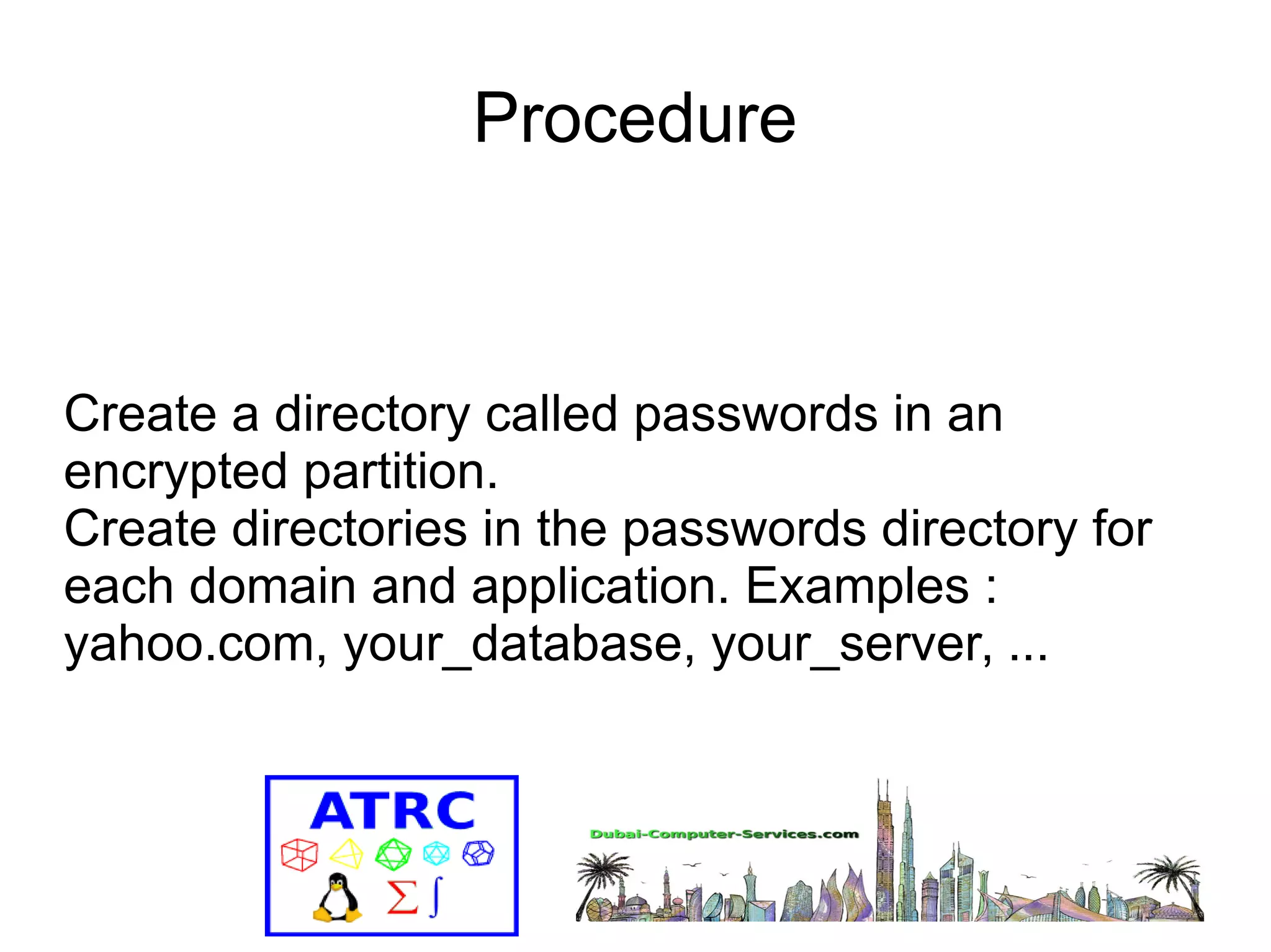 Procedure 
Create a directory called passwords in an 
encrypted partition. 
Create directories in the passwords directory for 
each domain and application. Examples : 
yahoo.com, your_database, your_server, ... 
 