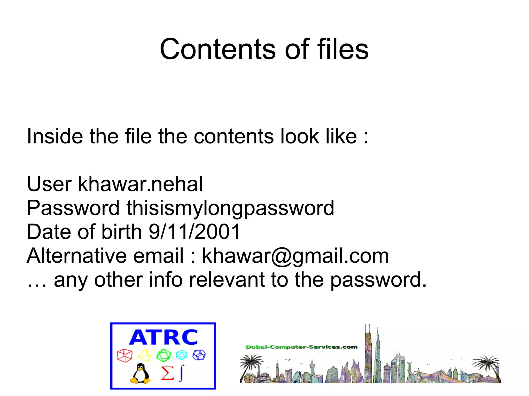 Contents of files 
Inside the file the contents look like : 
User khawar.nehal 
Password thisismylongpassword 
Date of birth 9/11/2001 
Alternative email : khawar@gmail.com 
… any other info relevant to the password. 
 