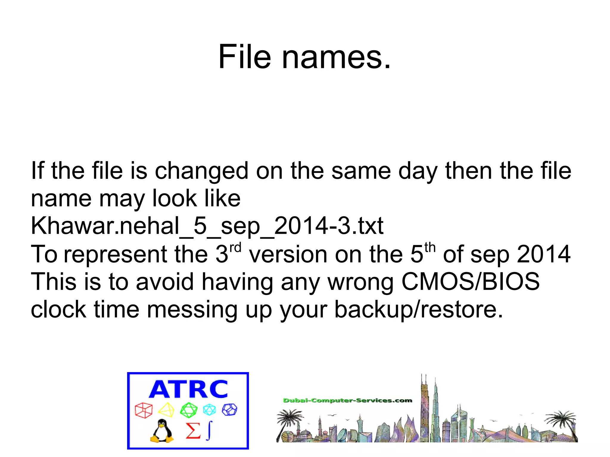 File names. 
If the file is changed on the same day then the file 
name may look like 
Khawar.nehal_5_sep_2014-3.txt 
To represent the 3rd version on the 5th of sep 2014 
This is to avoid having any wrong CMOS/BIOS 
clock time messing up your backup/restore. 
 