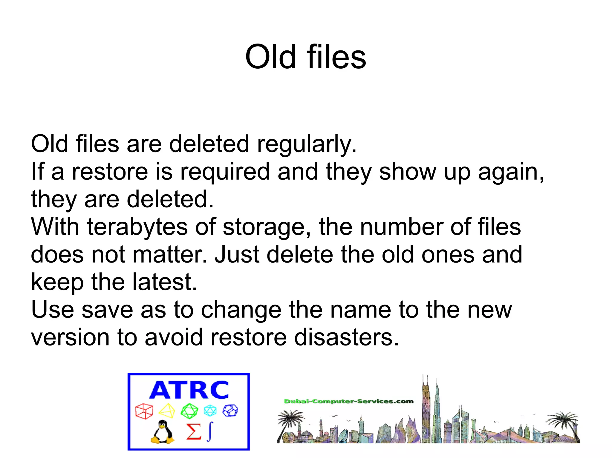 Old files 
Old files are deleted regularly. 
If a restore is required and they show up again, 
they are deleted. 
With terabytes of storage, the number of files 
does not matter. Just delete the old ones and 
keep the latest. 
Use save as to change the name to the new 
version to avoid restore disasters. 
 