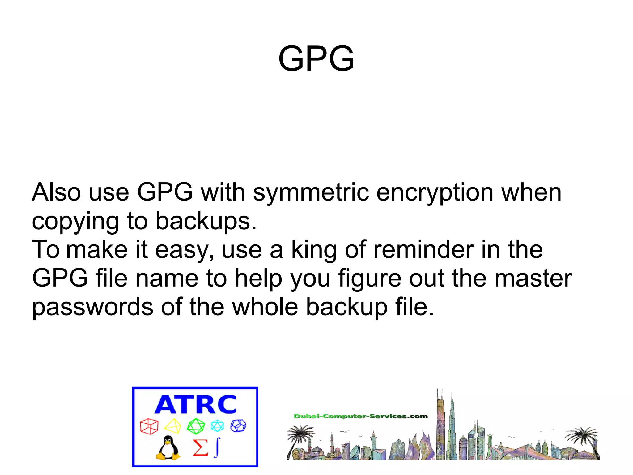 GPG 
Also use GPG with symmetric encryption when 
copying to backups. 
To make it easy, use a king of reminder in the 
GPG file name to help you figure out the master 
passwords of the whole backup file. 
 