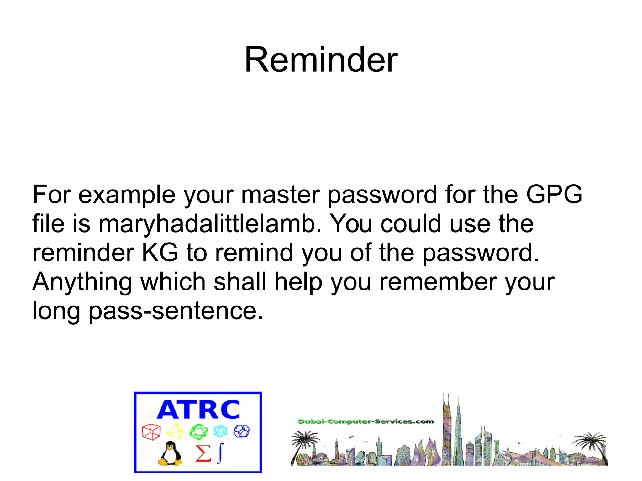 Reminder 
For example your master password for the GPG 
file is maryhadalittlelamb. You could use the 
reminder KG to remind you of the password. 
Anything which shall help you remember your 
long pass-sentence. 
 