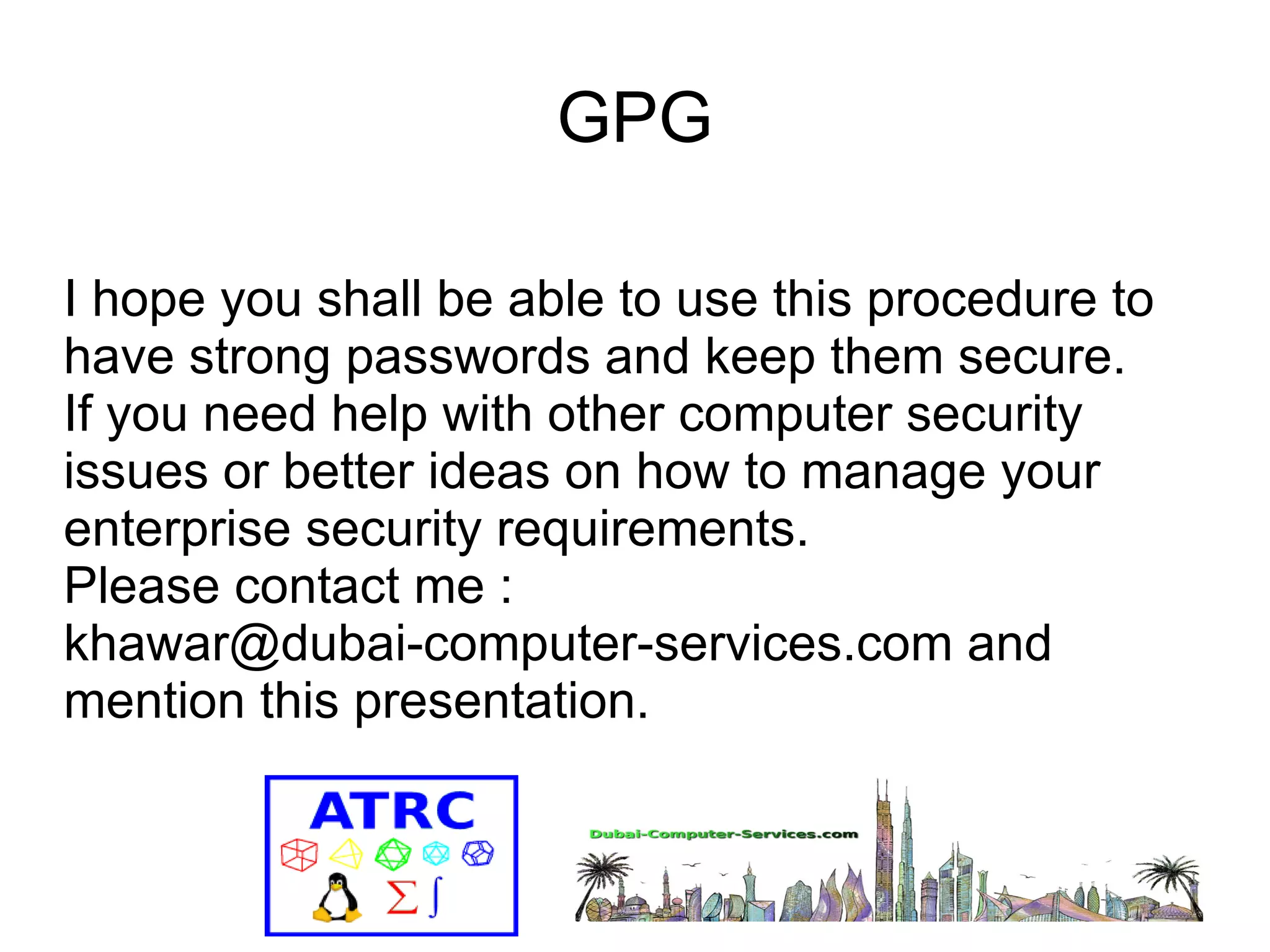 GPG 
I hope you shall be able to use this procedure to 
have strong passwords and keep them secure. 
If you need help with other computer security 
issues or better ideas on how to manage your 
enterprise security requirements. 
Please contact me : 
khawar@dubai-computer-services.com and 
mention this presentation. 
 