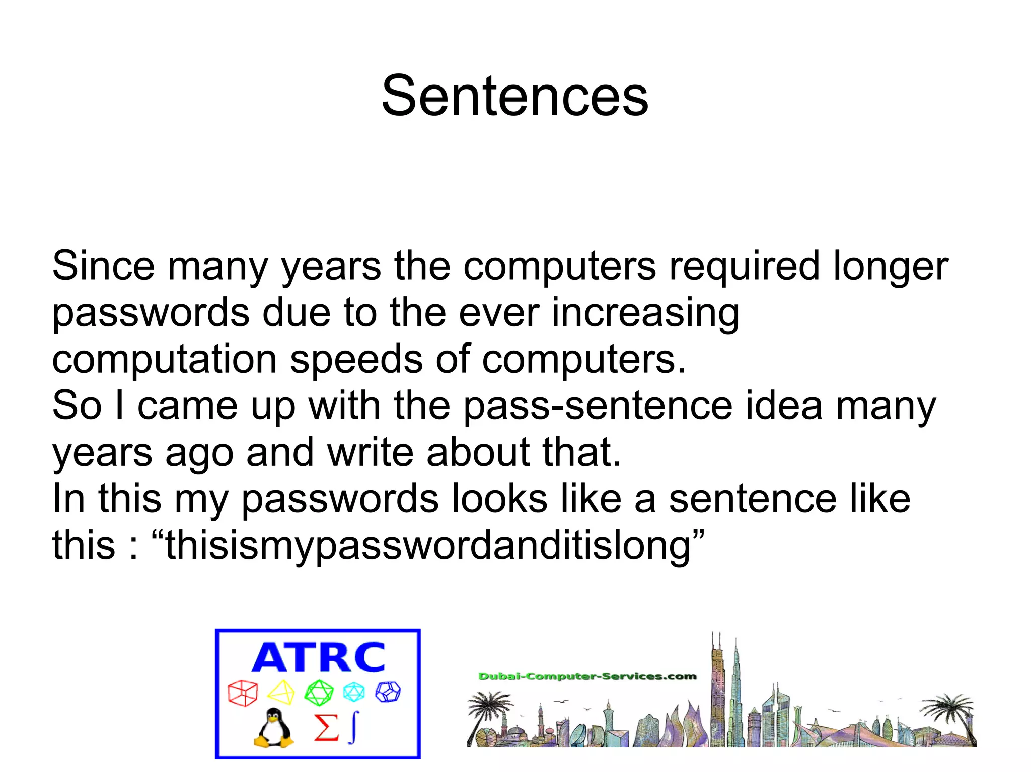 Sentences 
Since many years the computers required longer 
passwords due to the ever increasing 
computation speeds of computers. 
So I came up with the pass-sentence idea many 
years ago and write about that. 
In this my passwords looks like a sentence like 
this : “thisismypasswordanditislong” 
 