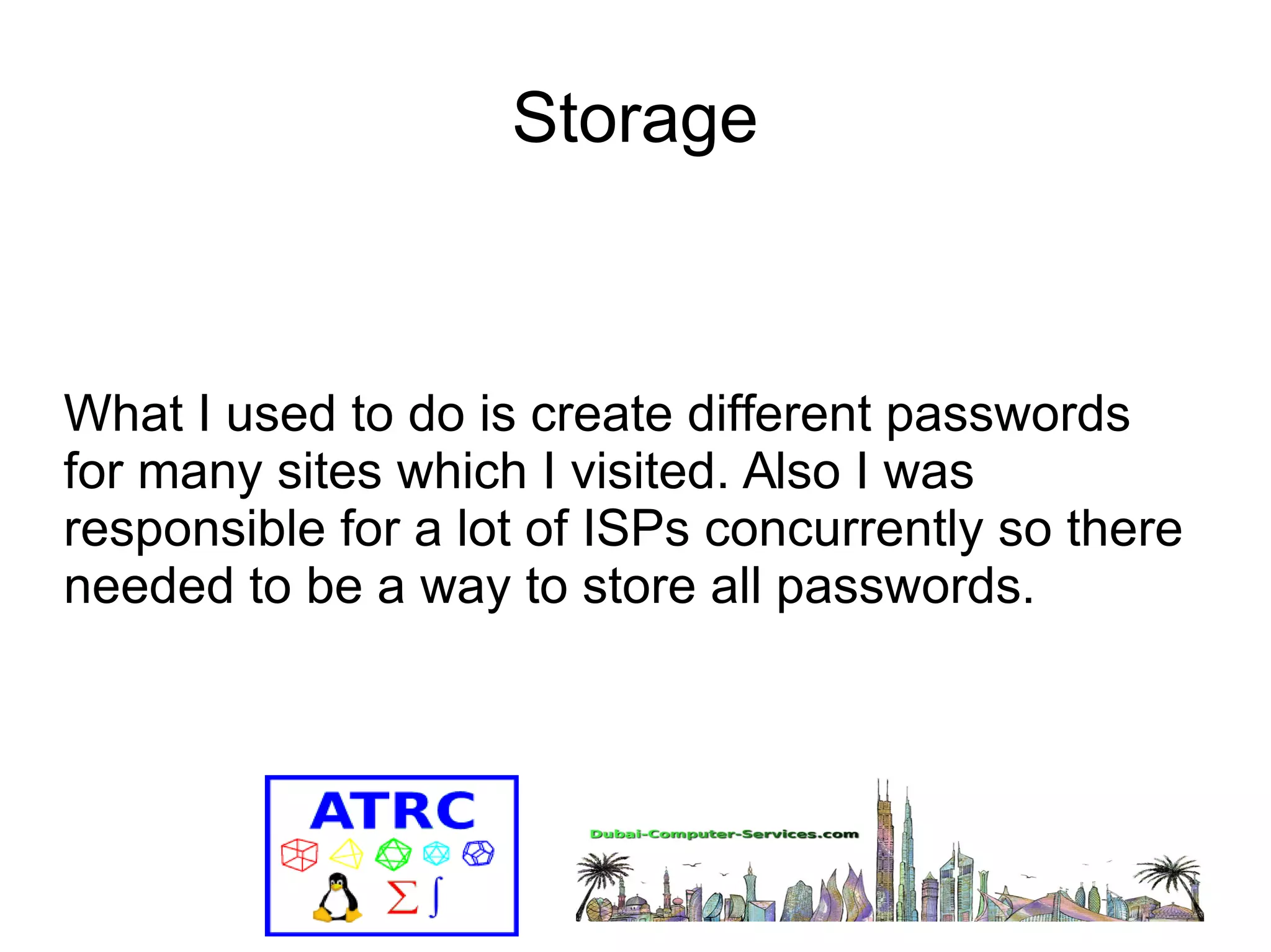 Storage 
What I used to do is create different passwords 
for many sites which I visited. Also I was 
responsible for a lot of ISPs concurrently so there 
needed to be a way to store all passwords. 
 