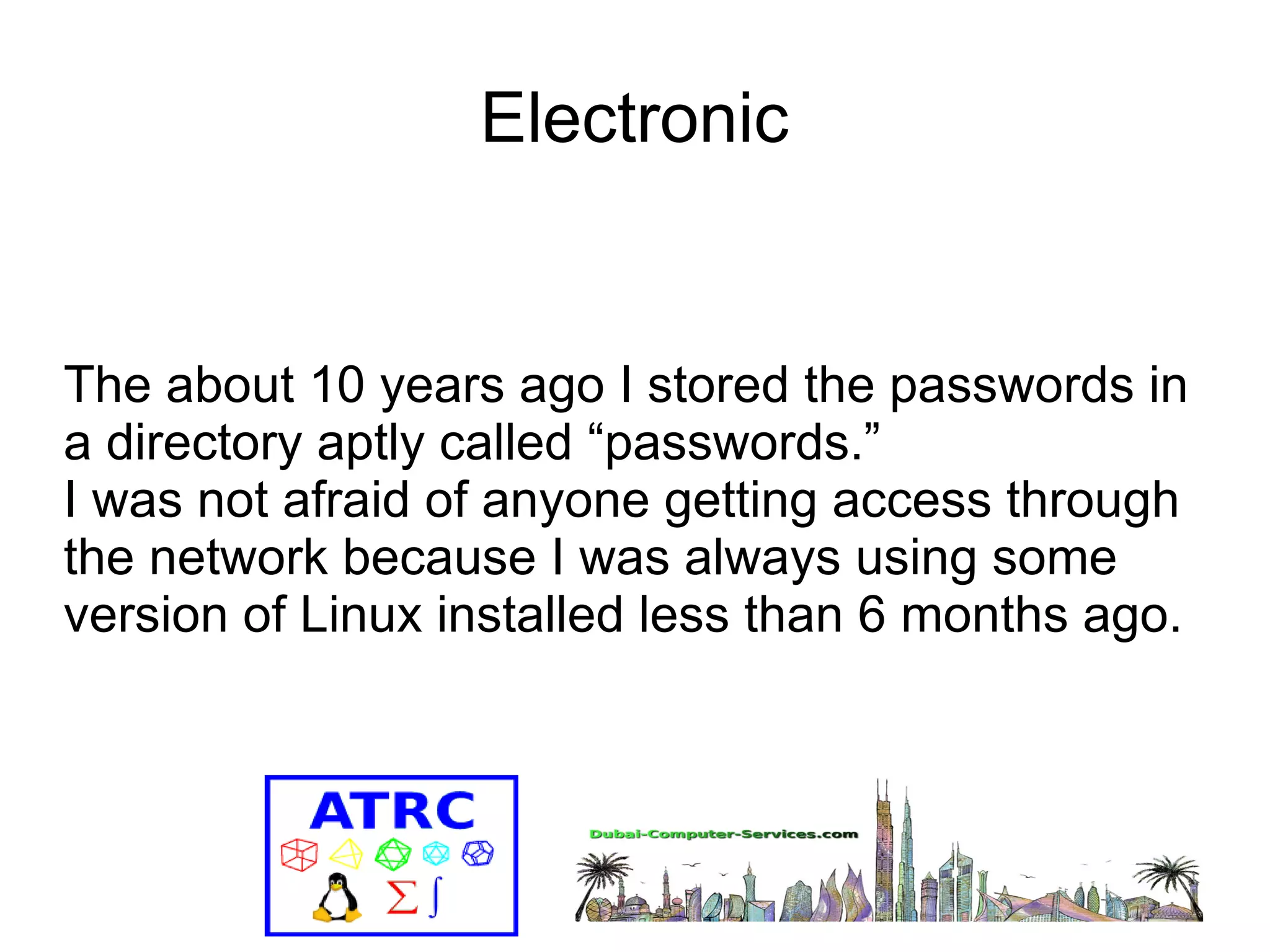 Electronic 
The about 10 years ago I stored the passwords in 
a directory aptly called “passwords.” 
I was not afraid of anyone getting access through 
the network because I was always using some 
version of Linux installed less than 6 months ago. 
 