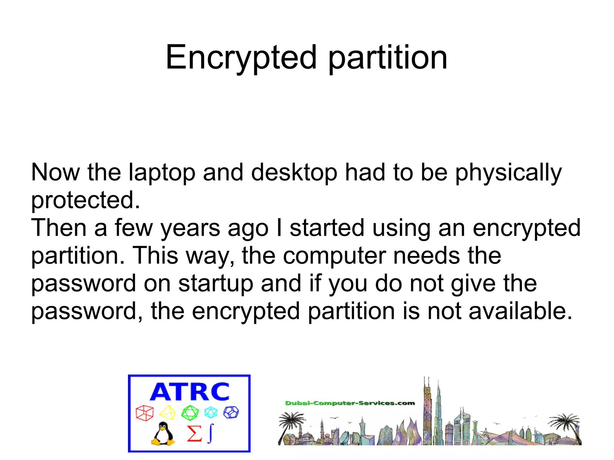 Encrypted partition 
Now the laptop and desktop had to be physically 
protected. 
Then a few years ago I started using an encrypted 
partition. This way, the computer needs the 
password on startup and if you do not give the 
password, the encrypted partition is not available. 
 