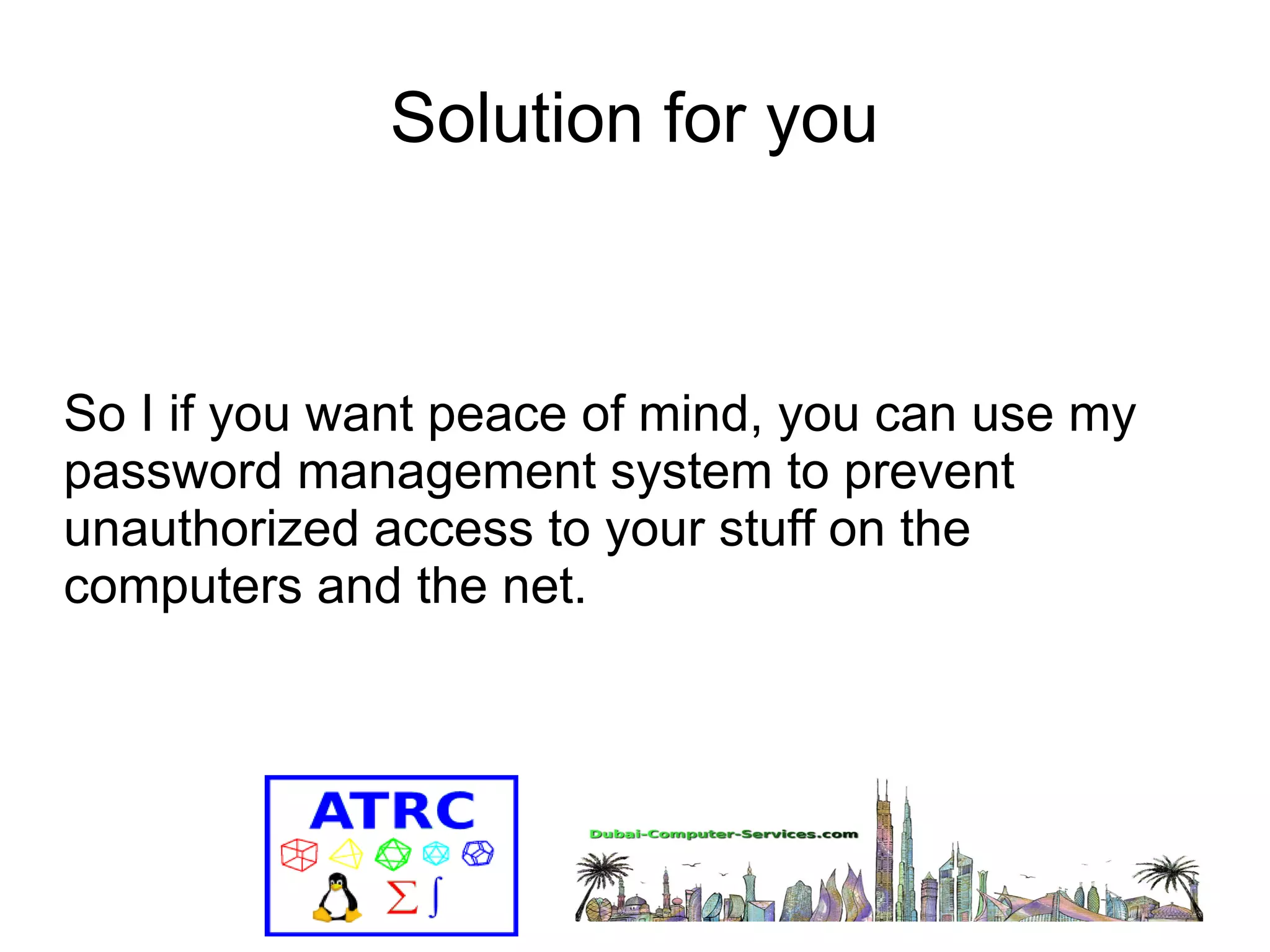 Solution for you 
So I if you want peace of mind, you can use my 
password management system to prevent 
unauthorized access to your stuff on the 
computers and the net. 
 