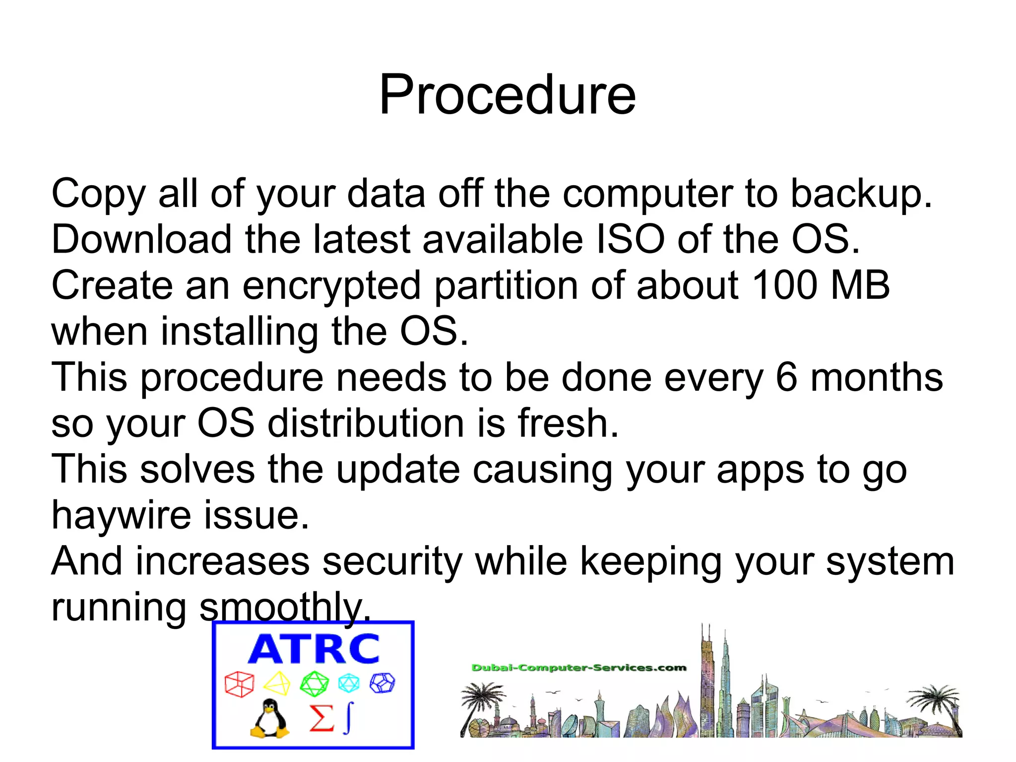 Procedure 
Copy all of your data off the computer to backup. 
Download the latest available ISO of the OS. 
Create an encrypted partition of about 100 MB 
when installing the OS. 
This procedure needs to be done every 6 months 
so your OS distribution is fresh. 
This solves the update causing your apps to go 
haywire issue. 
And increases security while keeping your system 
running smoothly. 
 